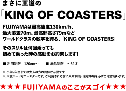 まさに王道の「KING OF COASTERS」FUJIYAMAは最大速度130km/h、最大落差70m、最後部高さ79mなどワールドクラスの数字を誇る、「KING OF COASTERS」。
そのスリルは何回乗っても初めて乗った時の感動をお約束します!
■利用制限：120cm～　■年齢制限：～62才
※小学2年生までは大人の方の同伴が必要です
※大変ハードなコースターです。ご利用される前に乗車制限・注意事項を必ずご確認願います　★★★FUJIYAMAのここがスゴイ★★★