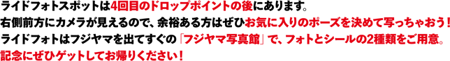 ライドフォトスポットは4回目のドロップポイントの後にあります。
右側前方にカメラが見えるので、余裕ある方はぜひお気に入りのポーズを決めて写っちゃおう！
ライドフォトはフジヤマを出てすぐの「フジヤマ写真館」で、フォトとシールの2種類をご用意。
記念にぜひゲットしてお帰りください！