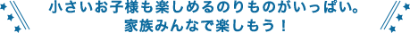 小さいお子様も楽しめるのりものがいっぱい。
家族みんなで楽しもう！