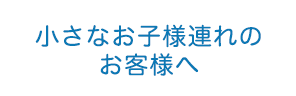 小さなお子様連れのお客様へ